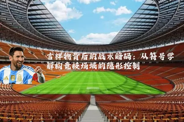 吉祥物背后的战术暗码：从符号学解构竞技场域的隐形控制
